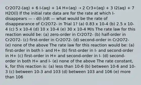 Cr2O72-(aq) + 6 I-(aq) + 14 H+(aq) ➝ 2 Cr3+(aq) + 3 I2(aq) + 7 H2O(l) If the initial rate data are for the rate at which I- disappears — - d(I-)/dt — what would be the rate of disappearance of Cr2O72- in Trial 1? (a) 0.83 x 10-4 (b) 2.5 x 10-4 (c) 5 x 10-4 (d) 10 x 10-4 (e) 30 x 10-4 M/s The rate law for this reaction would be: (a) zero-order in Cr2O72- (b) half-order in Cr2O72- (c) first-order in Cr2O72- (d) second-order in Cr2O72- (e) none of the above The rate law for this reaction would be: (a) first-order in both I- and H+ (b) first-order in I- and second-order in H+ (c) first-order in H+ and second-order in I- (d) second-order in both H+ and I- (e) none of the above The rate constant, k, for this reaction is: (a) less than 10-6 (b) between 10-6 and 10-3 (c) between 10-3 and 103 (d) between 103 and 106 (e) more than 106