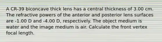 A CR-39 biconcave thick lens has a central thickness of 3.00 cm. The refractive powers of the anterior and posterior lens surfaces are -1.00 D and -4.00 D, respectively. The object medium is water and the image medium is air. Calculate the front vertex focal length.