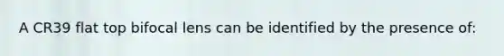 A CR39 flat top bifocal lens can be identified by the presence of: