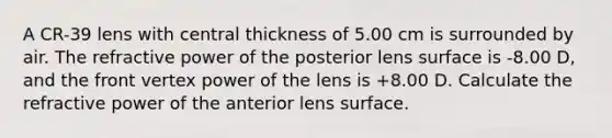 A CR-39 lens with central thickness of 5.00 cm is surrounded by air. The refractive power of the posterior lens surface is -8.00 D, and the front vertex power of the lens is +8.00 D. Calculate the refractive power of the anterior lens surface.