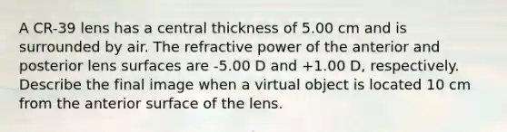 A CR-39 lens has a central thickness of 5.00 cm and is surrounded by air. The refractive power of the anterior and posterior lens surfaces are -5.00 D and +1.00 D, respectively. Describe the final image when a virtual object is located 10 cm from the anterior surface of the lens.