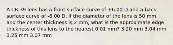 A CR-39 lens has a front surface curve of +6.00 D and a back surface curve of -8.00 D. If the diameter of the lens is 50 mm and the center thickness is 2 mm, what is the approximate edge thickness of this lens to the nearest 0.01 mm? 3.20 mm 3.04 mm 3.25 mm 3.07 mm