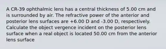 A CR-39 ophthalmic lens has a central thickness of 5.00 cm and is surrounded by air. The refractive power of the anterior and posterior lens surfaces are +6.00 D and -3.00 D, respectively. Calculate the object vergence incident on the posterior lens surface when a real object is located 50.00 cm from the anterior lens surface