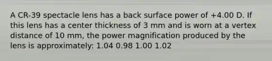 A CR-39 spectacle lens has a back surface power of +4.00 D. If this lens has a center thickness of 3 mm and is worn at a vertex distance of 10 mm, the power magnification produced by the lens is approximately: 1.04 0.98 1.00 1.02