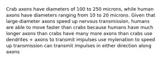 Crab axons have diameters of 100 to 250 microns, while human axons have diameters ranging from 10 to 20 microns. Given that large-diameter axons speed up nervous transmission, humans are able to move faster than crabs because humans have much longer axons than crabs have many more axons than crabs use dendrites + axons to transmit impulses use mylenation to speed up transmission can transmit impulses in either direction along axons