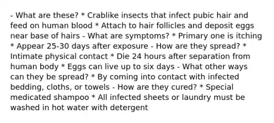 - What are these? * Crablike insects that infect pubic hair and feed on human blood * Attach to hair follicles and deposit eggs near base of hairs - What are symptoms? * Primary one is itching * Appear 25-30 days after exposure - How are they spread? * Intimate physical contact * Die 24 hours after separation from human body * Eggs can live up to six days - What other ways can they be spread? * By coming into contact with infected bedding, cloths, or towels - How are they cured? * Special medicated shampoo * All infected sheets or laundry must be washed in hot water with detergent