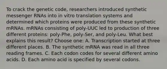 To crack the genetic code, researchers introduced synthetic messenger RNAs into in vitro translation systems and determined which proteins were produced from these synthetic mRNAs. mRNAs consisting of poly-UUC led to production of three different proteins: poly-Phe, poly-Ser, and poly-Leu. What best explains this result? Choose one: A. Transcription started at three different places. B. The synthetic mRNA was read in all three reading frames. C. Each codon codes for several different amino acids. D. Each amino acid is specified by several codons.