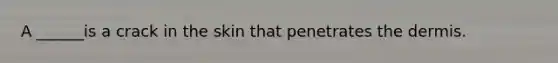 A ______is a crack in the skin that penetrates the dermis.