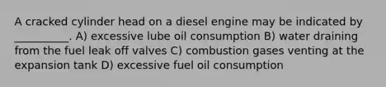 A cracked cylinder head on a diesel engine may be indicated by __________. A) excessive lube oil consumption B) water draining from the fuel leak off valves C) combustion gases venting at the expansion tank D) excessive fuel oil consumption