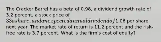 The Cracker Barrel has a beta of 0.98, a dividend growth rate of 3.2 percent, a stock price of 33 a share, and an expected annual dividend of1.06 per share next year. The market rate of return is 11.2 percent and the risk-free rate is 3.7 percent. What is the firm's cost of equity?