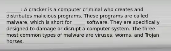 ______: A cracker is a computer criminal who creates and distributes malicious programs. These programs are called malware, which is short for _____ software. They are specifically designed to damage or disrupt a computer system. The three most common types of malware are viruses, worms, and Trojan horses.