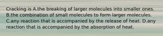 Cracking is A.the breaking of larger molecules into smaller ones. B.the combination of small molecules to form larger molecules. C.any reaction that is accompanied by the release of heat. D.any reaction that is accompanied by the absorption of heat.