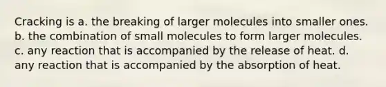 Cracking is a. the breaking of larger molecules into smaller ones. b. the combination of small molecules to form larger molecules. c. any reaction that is accompanied by the release of heat. d. any reaction that is accompanied by the absorption of heat.