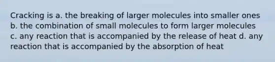 Cracking is a. the breaking of larger molecules into smaller ones b. the combination of small molecules to form larger molecules c. any reaction that is accompanied by the release of heat d. any reaction that is accompanied by the absorption of heat