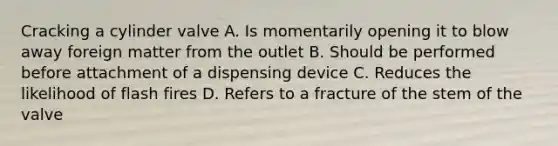 Cracking a cylinder valve A. Is momentarily opening it to blow away foreign matter from the outlet B. Should be performed before attachment of a dispensing device C. Reduces the likelihood of flash fires D. Refers to a fracture of the stem of the valve