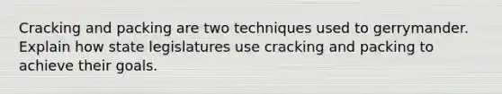 Cracking and packing are two techniques used to gerrymander. Explain how state legislatures use cracking and packing to achieve their goals.