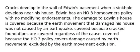 Cracks develop in the wall of Edwin's basement when a sinkhole develops near his house. Edwin has an HO 3 homeowners policy with no modifying endorsements. The damage to Edwin's house is covered because the earth movement that damaged his house was not caused by an earthquake. covered because cracked foundations are covered regardless of the cause. covered because the HO 3 policy covers damage caused by earth movement. excluded by the earth movement exclusion.