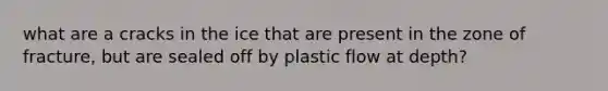 what are a cracks in the ice that are present in the zone of fracture, but are sealed off by plastic flow at depth?