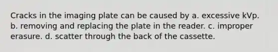 Cracks in the imaging plate can be caused by a. excessive kVp. b. removing and replacing the plate in the reader. c. improper erasure. d. scatter through the back of the cassette.