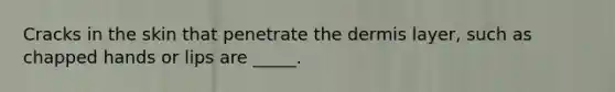 Cracks in the skin that penetrate the dermis layer, such as chapped hands or lips are _____.