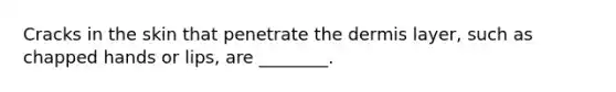 Cracks in the skin that penetrate the dermis layer, such as chapped hands or lips, are ________.