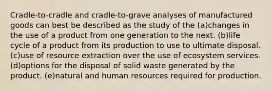 Cradle-to-cradle and cradle-to-grave analyses of manufactured goods can best be described as the study of the (a)changes in the use of a product from one generation to the next. (b)life cycle of a product from its production to use to ultimate disposal. (c)use of resource extraction over the use of ecosystem services. (d)options for the disposal of solid waste generated by the product. (e)natural and human resources required for production.