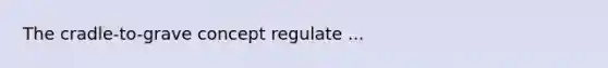 The cradle-to-grave concept regulate ...