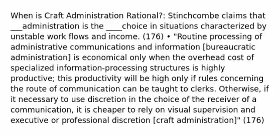 When is Craft Administration Rational?: Stinchcombe claims that ___administration is the ____choice in situations characterized by unstable work flows and income. (176) • "Routine processing of administrative communications and information [bureaucratic administration] is economical only when the overhead cost of specialized information-processing structures is highly productive; this productivity will be high only if rules concerning the route of communication can be taught to clerks. Otherwise, if it necessary to use discretion in the choice of the receiver of a communication, it is cheaper to rely on visual supervision and executive or professional discretion [craft administration]" (176)