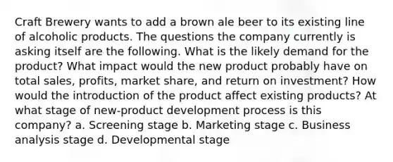 Craft Brewery wants to add a brown ale beer to its existing line of alcoholic products. The questions the company currently is asking itself are the following. What is the likely demand for the product? What impact would the new product probably have on total sales, profits, market share, and return on investment? How would the introduction of the product affect existing products? At what stage of new-product development process is this company? a. Screening stage b. Marketing stage c. Business analysis stage d. Developmental stage