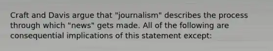 Craft and Davis argue that "journalism" describes the process through which "news" gets made. All of the following are consequential implications of this statement except: