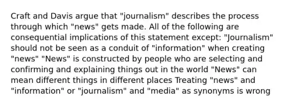 Craft and Davis argue that "journalism" describes the process through which "news" gets made. All of the following are consequential implications of this statement except: "Journalism" should not be seen as a conduit of "information" when creating "news" "News" is constructed by people who are selecting and confirming and explaining things out in the world "News" can mean different things in different places Treating "news" and "information" or "journalism" and "media" as synonyms is wrong