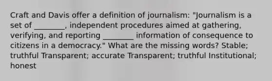 Craft and Davis offer a definition of journalism: "Journalism is a set of ________, independent procedures aimed at gathering, verifying, and reporting ________ information of consequence to citizens in a democracy." What are the missing words? Stable; truthful Transparent; accurate Transparent; truthful Institutional; honest