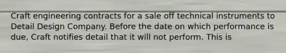 Craft engineering contracts for a sale off technical instruments to Detail Design Company. Before the date on which performance is due, Craft notifies detail that it will not perform. This is