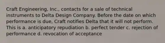 Craft Engineering, Inc., contacts for a sale of technical instruments to Delta Design Company. Before the date on which performance is due, Craft notifies Delta that it will not perform. This is a. anticipatory repudiation b. perfect tender c. rejection of performance d. revocation of acceptance