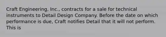 Craft Engineering, Inc., contracts for a sale for technical instruments to Detail Design Company. Before the date on which performance is due, Craft notifies Detail that it will not perform. This is