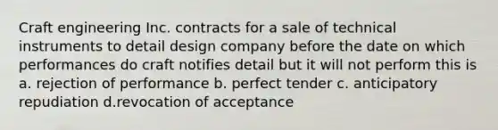 Craft engineering Inc. contracts for a sale of technical instruments to detail design company before the date on which performances do craft notifies detail but it will not perform this is a. rejection of performance b. perfect tender c. anticipatory repudiation d.revocation of acceptance