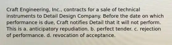 Craft Engineering, Inc., contracts for a sale of technical instruments to Detail Design Company. Before the date on which performance is due, Craft notifies Detail that it will not perform. This is a. anticipatory repudiation. b. perfect tender. c. rejection of performance. d. revocation of acceptance.