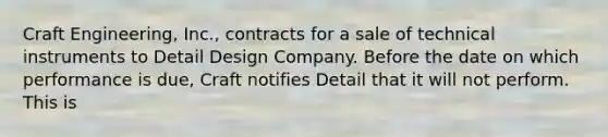 Craft Engineering, Inc., contracts for a sale of technical instruments to Detail Design Company. Before the date on which performance is due, Craft notifies Detail that it will not perform. This is