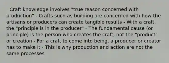 - Craft knowledge involves "true reason concerned with production" - Crafts such as building are concerned with how the artisans or producers can create tangible results - With a craft, the "principle is in the producer" - The fundamental cause (or principle) is the person who creates the craft, not the "product" or creation - For a craft to come into being, a producer or creator has to make it - This is why production and action are not the same processes