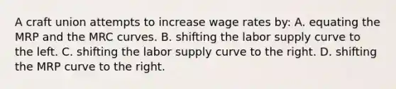 A craft union attempts to increase wage rates by: A. equating the MRP and the MRC curves. B. shifting the labor supply curve to the left. C. shifting the labor supply curve to the right. D. shifting the MRP curve to the right.