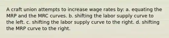 A craft union attempts to increase wage rates by: a. equating the MRP and the MRC curves. b. shifting the labor supply curve to the left. c. shifting the labor supply curve to the right. d. shifting the MRP curve to the right.