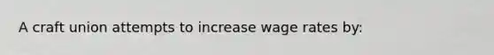 A craft union attempts to increase wage rates by: