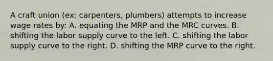 A craft union (ex: carpenters, plumbers) attempts to increase wage rates by: A. equating the MRP and the MRC curves. B. shifting the labor supply curve to the left. C. shifting the labor supply curve to the right. D. shifting the MRP curve to the right.