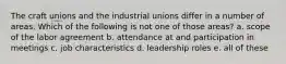 The craft unions and the industrial unions differ in a number of areas. Which of the following is not one of those areas? a. scope of the labor agreement b. attendance at and participation in meetings c. job characteristics d. leadership roles e. all of these