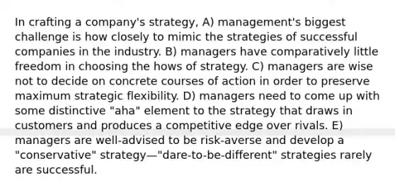 In crafting a company's strategy, A) management's biggest challenge is how closely to mimic the strategies of successful companies in the industry. B) managers have comparatively little freedom in choosing the hows of strategy. C) managers are wise not to decide on concrete courses of action in order to preserve maximum strategic flexibility. D) managers need to come up with some distinctive "aha" element to the strategy that draws in customers and produces a competitive edge over rivals. E) managers are well-advised to be risk-averse and develop a "conservative" strategy—"dare-to-be-different" strategies rarely are successful.