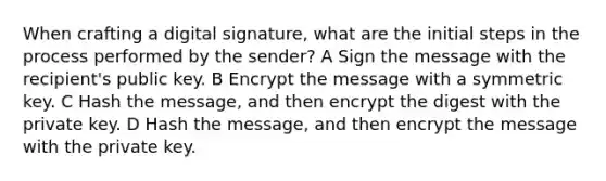 When crafting a digital signature, what are the initial steps in the process performed by the sender? A Sign the message with the recipient's public key. B Encrypt the message with a symmetric key. C Hash the message, and then encrypt the digest with the private key. D Hash the message, and then encrypt the message with the private key.