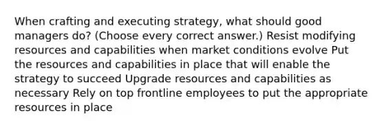 When crafting and executing strategy, what should good managers do? (Choose every correct answer.) Resist modifying resources and capabilities when market conditions evolve Put the resources and capabilities in place that will enable the strategy to succeed Upgrade resources and capabilities as necessary Rely on top frontline employees to put the appropriate resources in place