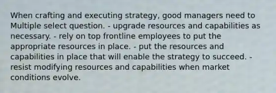 When crafting and executing strategy, good managers need to Multiple select question. - upgrade resources and capabilities as necessary. - rely on top frontline employees to put the appropriate resources in place. - put the resources and capabilities in place that will enable the strategy to succeed. - resist modifying resources and capabilities when market conditions evolve.