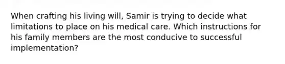 When crafting his living will, Samir is trying to decide what limitations to place on his medical care. Which instructions for his family members are the most conducive to successful implementation?