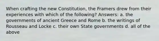 When crafting the new Constitution, the Framers drew from their experiences with which of the following? Answers: a. the governments of ancient Greece and Rome b. the writings of Rousseau and Locke c. their own State governments d. all of the above